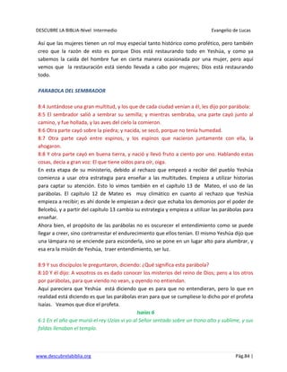 DESCUBRE LA BIBLIA-Nivel Intermedio Evangelio de Lucas
www.descubrelabiblia.org Pág.84 |
Así que las mujeres tienen un rol muy especial tanto histórico como profético, pero también
creo que la razón de esto es porque Dios está restaurando todo en Yeshúa, y como ya
sabemos la caída del hombre fue en cierta manera ocasionada por una mujer, pero aquí
vemos que la restauración está siendo llevada a cabo por mujeres; Dios está restaurando
todo.
PARABOLA DEL SEMBRADOR
8:4 Juntándose una gran multitud, y los que de cada ciudad venían a él, les dijo por parábola:
8:5 El sembrador salió a sembrar su semilla; y mientras sembraba, una parte cayó junto al
camino, y fue hollada, y las aves del cielo la comieron.
8:6 Otra parte cayó sobre la piedra; y nacida, se secó, porque no tenía humedad.
8:7 Otra parte cayó entre espinos, y los espinos que nacieron juntamente con ella, la
ahogaron.
8:8 Y otra parte cayó en buena tierra, y nació y llevó fruto a ciento por uno. Hablando estas
cosas, decía a gran voz: El que tiene oídos para oír, oiga.
En esta etapa de su ministerio, debido al rechazo que empezó a recibir del pueblo Yeshúa
comienza a usar otra estrategia para enseñar a las multitudes. Empieza a utilizar historias
para captar su atención. Esto lo vimos también en el capítulo 13 de Mateo, el uso de las
parábolas. El capítulo 12 de Mateo es muy climático en cuanto al rechazo que Yeshúa
empieza a recibir; es ahí donde le empiezan a decir que echaba los demonios por el poder de
Belcebú, y a partir del capítulo 13 cambia su estrategia y empieza a utilizar las parábolas para
enseñar.
Ahora bien, el propósito de las parábolas no es oscurecer el entendimiento como se puede
llegar a creer, sino contrarrestar el endurecimiento que ellos tenían. El mismo Yeshúa dijo que
una lámpara no se enciende para esconderla, sino se pone en un lugar alto para alumbrar, y
esa era la misión de Yeshúa, traer entendimiento, ser luz.
8:9 Y sus discípulos le preguntaron, diciendo: ¿Qué significa esta parábola?
8:10 Y él dijo: A vosotros os es dado conocer los misterios del reino de Dios; pero a los otros
por parábolas, para que viendo no vean, y oyendo no entiendan.
Aquí pareciera que Yeshúa está diciendo que es para que no entendieran, pero lo que en
realidad está diciendo es que las parábolas eran para que se cumpliese lo dicho por el profeta
Isaías. Veamos que dice el profeta.
Isaías 6
6:1 En el año que murió el rey Uzías vi yo al Señor sentado sobre un trono alto y sublime, y sus
faldas llenaban el templo.
 