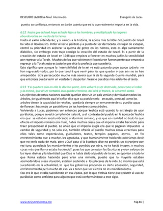 DESCUBRE LA BIBLIA-Nivel Intermedio Evangelio de Lucas
www.descubrelabiblia.org Pág.86 |
puesto su confianza, entonces se darán cuenta que es lo que realmente importa en la vida.
6:12 hasta que Jehová haya echado lejos a los hombres, y multiplicado los lugares
abandonados en medio de la tierra.
Hasta el exilio entenderán; y si vamos a la historia, la época más terrible del pueblo de Israel
ha sido el Holocausto. Hitler al verse perdido y a punto de ser derrocado, en lugar de escapar,
centró su prioridad en acelerar la quema de gente en los hornos, esto es algo sumamente
diabólico, sin embargo esto trajo consigo la creación del estado de Israel. Es a partir de la
creación del estado de Israel en 1948 que empieza a florecer en muchos judíos la sensibilidad
por regresar a la Torah. Muchos de los que volvieron y financiaron fueron gente que empezó a
regresar a la Torah; esto es justo lo que dice la profecía que sucedería.
Esto significa que aunque la insensibilidad de Israel ya está pasando poco apoco todavía no
han regresado todos, por lo que tendrá que venir para los que quedan y que aún no se han
arrepentido otra persecución mucho más severa que la de la segunda Guerra mundial, para
que entonces pueda venir un verdadero despertar. Vean lo que dice más adelante el texto.
6:13 Y si quedare aún en ella la décima parte, ésta volverá a ser destruida; pero como el roble
y la encina, que al ser cortados aún queda el tronco, así será el tronco, la simiente santa.
Los ejércitos de otras naciones cuando querían destruir un país venían y derribaban todos los
árboles, de igual modo aquí el señor dice que su pueblo seria arrasado, pero así como los
arboles tienen la capacidad de retoñar, quedaría siempre un remanente de su pueblo capaz
de florecer; haciendo un paralelismo de los hombres como árboles.
Volviendo a Lucas, podemos ver entonces porque Yeshúa está usando la estrategia de usar
parábolas, porque se está cumpliendo Isaías 6, y el contexto del pueblo en la época de Yeshúa
era que se estaban acostumbrando al dominio romano, y es que en realidad no todo lo que
ofrecía el imperio romano era malo, había muchas cosas que el imperio estaba haciendo para
traer prosperidad al pueblo. Lo único que el imperio exigía era que le pagaran impuestos a
cambio de seguridad y no solo eso, también ofrecía al pueblo muchas cosas atractivas para
ellos tales como espectáculos, gladiadores, teatro, templos paganos, antros, en fin
entretenimiento que a muchos les agradaba, y que humanamente hablando podríamos decir
que no tenía nada de malo, pero ¿Qué pasa si la Escritura dice no pondrás un extranjero por
rey tuyo, guardarás los mandamientos y los pondrás por obra, no te harás imagen, y muchas
cosas más que Roma estaba haciendo?, pues los que conocían las Escrituras y eran celosos de
las leyes divinas y la identidad que Dios le había dado al pueblo de Israel, se oponían a todo lo
que Roma estaba haciendo pero eran una minoría, puesto que la mayoría estaban
acomodándose a esa situación, estaban cediendo a los placeres de la vida. Lo mismo que está
sucediendo en la actualidad, lo que los gobiernos proponen es darte educación, seguridad,
entretenimiento pero mucho de eso va a tener que ser a costa de los mandamientos.
Eso era lo que estaba sucediendo en esa época, por lo que Yeshúa tiene que recurrir al uso de
parábolas como antídoto para alguien que está conformándose a este siglo.
 