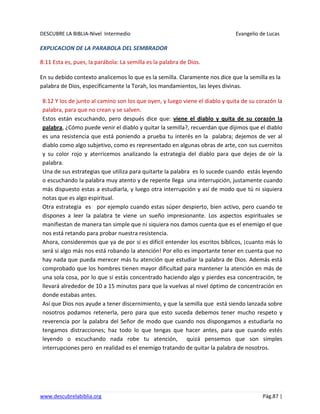 DESCUBRE LA BIBLIA-Nivel Intermedio Evangelio de Lucas
www.descubrelabiblia.org Pág.87 |
EXPLICACION DE LA PARABOLA DEL SEMBRADOR
8:11 Esta es, pues, la parábola: La semilla es la palabra de Dios.
En su debido contexto analicemos lo que es la semilla. Claramente nos dice que la semilla es la
palabra de Dios, específicamente la Torah, los mandamientos, las leyes divinas.
8:12 Y los de junto al camino son los que oyen, y luego viene el diablo y quita de su corazón la
palabra, para que no crean y se salven.
Estos están escuchando, pero después dice que: viene el diablo y quita de su corazón la
palabra, ¿Cómo puede venir el diablo y quitar la semilla?, recuerdan que dijimos que el diablo
es una resistencia que está poniendo a prueba tu interés en la palabra; dejemos de ver al
diablo como algo subjetivo, como es representado en algunas obras de arte, con sus cuernitos
y su color rojo y aterricemos analizando la estrategia del diablo para que dejes de oír la
palabra.
Una de sus estrategias que utiliza para quitarte la palabra es lo sucede cuando estás leyendo
o escuchando la palabra muy atento y de repente llega una interrupción, justamente cuando
más dispuesto estas a estudiarla, y luego otra interrupción y así de modo que tú ni siquiera
notas que es algo espiritual.
Otra estrategia es por ejemplo cuando estas súper despierto, bien activo, pero cuando te
dispones a leer la palabra te viene un sueño impresionante. Los aspectos espirituales se
manifiestan de manera tan simple que ni siquiera nos damos cuenta que es el enemigo el que
nos está retando para probar nuestra resistencia.
Ahora, consideremos que ya de por si es difícil entender los escritos bíblicos, ¡cuanto más lo
será si algo más nos está robando la atención! Por ello es importante tener en cuenta que no
hay nada que pueda merecer más tu atención que estudiar la palabra de Dios. Además está
comprobado que los hombres tienen mayor dificultad para mantener la atención en más de
una sola cosa, por lo que si estás concentrado haciendo algo y pierdes esa concentración, te
llevará alrededor de 10 a 15 minutos para que la vuelvas al nivel óptimo de concentración en
donde estabas antes.
Así que Dios nos ayude a tener discernimiento, y que la semilla que está siendo lanzada sobre
nosotros podamos retenerla, pero para que esto suceda debemos tener mucho respeto y
reverencia por la palabra del Señor de modo que cuando nos dispongamos a estudiarla no
tengamos distracciones; haz todo lo que tengas que hacer antes, para que cuando estés
leyendo o escuchando nada robe tu atención, quizá pensemos que son simples
interrupciones pero en realidad es el enemigo tratando de quitar la palabra de nosotros.
 