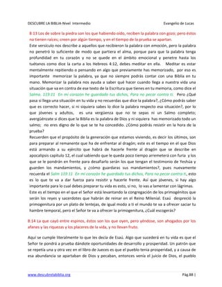 DESCUBRE LA BIBLIA-Nivel Intermedio Evangelio de Lucas
www.descubrelabiblia.org Pág.88 |
8:13 Los de sobre la piedra son los que habiendo oído, reciben la palabra con gozo; pero éstos
no tienen raíces; creen por algún tiempo, y en el tiempo de la prueba se apartan.
Este versículo nos describe a aquellos que recibieron la palabra con emoción, pero la palabra
no penetró lo suficiente de modo que partiera el alma, porque para que la palabra tenga
profundidad en tu corazón y no se quede en el ámbito emocional y penetre hasta los
tuétanos como dice la carta a los Hebreos 4:12, debes meditar en ella. Meditar es estar
mentalmente repitiendo o pensando en algo que previamente has memorizado, por eso es
importante memorizar la palabra, ya que no siempre podrás contar con una Biblia en tu
mano. Memorizar la palabra nos ayuda a saber qué hacer cuando llega a nuestra vida una
situación que va en contra de ese texto de la Escritura que tienes en tu memoria, como dice el
Salmo. 119:11 En mi corazón he guardado tus dichos, Para no pecar contra ti. Pero ¿Qué
pasa si llega una situación en tu vida y no recuerdas que dice la palabra?, ¿Cómo podrás saber
que es correcto hacer, si ni siquiera sabes lo dice la palabra respecto esa situación?, por lo
que jóvenes y adultos, es una vergüenza que no te sepas ni un Salmo completo;
avergüénzate si dices que la Biblia es la palabra de Dios y ni siquiera has memorizado todo un
salmo; no eres digno de lo que se te ha concedido. ¿Cómo podrás resistir en la hora de la
prueba?
Recuerden que el propósito de la generación que estamos viviendo, es decir los últimos, son
para preparar al remanente que ha de enfrentar al dragón; este es el tiempo en el que Dios
está armando a su ejército que habrá de hacerle frente al dragón que se describe en
apocalipsis capítulo 12, el cual sabiendo que le queda poco tiempo arremeterá con furia y los
que se le pondrán en frente para desafiarlo serán los que tengan el testimonio de Yeshúa y
guarden los mandamientos, y ¿cómo guardaras sus mandamientos?, pues nuevamente
recuerda el Salm 119:11 En mi corazón he guardado tus dichos, Para no pecar contra ti, esto
es lo que te va a dar fuerza para resistir y hacerle frente. Así que jóvenes, si hay algo
importante para lo cual debes preparar tu vida es esto, si no, lo vas a lamentar con lágrimas.
Este es el tiempo en el que el Señor está levantando la congregación de los primogénitos que
serán los reyes y sacerdotes que habrán de reinar en el Reino Milenial. Esaú despreció la
primogenitura por un plato de lentejas, de igual modo a ti el mundo te va a ofrecer saciar tu
hambre temporal, pero el Señor te va a ofrecer la primogenitura, ¿Cuál escogerás?
8:14 La que cayó entre espinos, éstos son los que oyen, pero yéndose, son ahogados por los
afanes y las riquezas y los placeres de la vida, y no llevan fruto.
Aquí se cumple literalmente lo que les decía de Esaú. Algo que sucederá en tu vida es que el
Señor te pondrá a prueba dándote oportunidades de desarrollo y prosperidad. Un patrón que
se repetía una y otra vez en el libro de Jueces es que el pueblo tenia prosperidad, y a causa de
esa abundancia se apartaban de Dios y pecaban, entonces venía el juicio de Dios, el pueblo
 