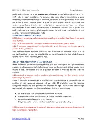DESCUBRE LA BIBLIA-Nivel Intermedio Evangelio de Lucas
www.descubrelabiblia.org Pág.90 |
pueblo cuando hizo el pacto fue haremos y escucharemos (naase VeNishma) para hacer Exo.
24:7. Esto es súper importante. No escuches solo para adquirir conocimiento o para
contender; el conocimiento sin obras envanece, se esfuma. El principio es todo el que tiene
luz, al que se le ha dado la palabra y actúa en consecuencia a esa luz, se le dará más
revelación, de hecho enseñan los rabinos que la recompensa de hacer una Mitzva
(mandamiento) es otra Mitzva (mandamiento); es decir se le dará más, pero al que no vive
conforme lo que se le ha dado, aún lo poquito que recibió se le quitará, se le olvidará lo que
aprendió y entonces si no le quedara nada.
LA VERDADERA FAMILIA DE YESHÚA
8:19 Entonces su madre y sus hermanos vinieron a él; pero no podían llegar hasta él por causa
de la multitud.
8:20 Y se le avisó, diciendo: Tu madre y tus hermanos están fuera y quieren verte.
8:21 El entonces respondiendo, les dijo: Mi madre y mis hermanos son los que oyen la
palabra de Dios, y la hacen.
Aquí está la verdadera familia de Yeshúa; no todo el que dice ser familia de Yeshúa lo es, el
que oye la palabra y la hace esa es su familia, por eso en los postreros días habrá algunos a
quienes les dirá nunca los conocí, Mateo 7:23.
YESHÚA Y SUS DISCIPULOS EN EL MAR DE GALILEA
Hasta aquí hemos visto aspectos muy prácticos, y en esta última parte del capítulo veremos
aspectos proféticos dentro del nivel conocido como sod (oculto); esta última sección tiene
mucho de sod. Prepárense para ver si pueden descubrir el nivel sod de esta parte del
capítulo.
8:22 Aconteció un día, que entró en una barca con sus discípulos, y les dijo: Pasemos al otro
lado del lago. Y partieron.
Están 12 discípulos, navegando en el mar de Galilea que también se le llama Galilea de los
gentiles; el mar representa naciones; así que están 12 discípulos entre las naciones
navegando y Yeshúa les dice pasemos del otro lado del lago. Pasar al otro lado del lago
representa ir a las regiones más lejanas de la tierra. Entonces aquí tenemos:
Las 12 tribus de Israel prefiguradas por los doce discípulos.
Navegando en el mar de las naciones, el mar de Galilea de los gentiles,
Comandadas por el pastor de Israel, Yeshúa.
Dirigiéndose a las regiones más lejanas de la tierra, el otro lado del lago.
8:23 Pero mientras navegaban, él se durmió. Y se desencadenó una tempestad de viento en el
lago; y se anegaban y peligraban.
 