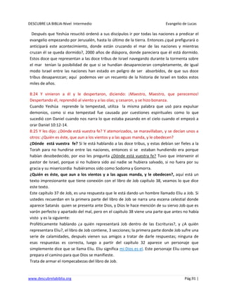 DESCUBRE LA BIBLIA-Nivel Intermedio Evangelio de Lucas
www.descubrelabiblia.org Pág.91 |
Después que Yeshúa resucitó ordenó a sus discípulos ir por todas las naciones a predicar el
evangelio empezando por Jerusalén, hasta lo último de la tierra. Entonces ¿qué prefigurará o
anticipará este acontecimiento, donde están cruzando el mar de las naciones y mientras
cruzan él se queda dormido?, 2000 años de diáspora, donde pareciera que él está dormido.
Estos doce que representan a las doce tribus de Israel navegando durante la tormenta sobre
el mar tenían la posibilidad de que si se hundían desaparecieran completamente, de igual
modo Israel entre las naciones han estado en peligro de ser absorbidos, de que sus doce
tribus desaparezcan; aquí podemos ver un recuento de la historia de Israel en todos estos
miles de años.
8:24 Y vinieron a él y le despertaron, diciendo: ¡Maestro, Maestro, que perecemos!
Despertando él, reprendió al viento y a las olas; y cesaron, y se hizo bonanza.
Cuando Yeshúa reprende la tempestad, utiliza la misma palabra que usó para expulsar
demonios, como si esa tempestad fue causada por cuestiones espirituales como lo que
sucedió con Daniel cuando nos narra lo que estaba pasando en el cielo cuando el empezó a
orar Daniel 10:12-14.
8:25 Y les dijo: ¿Dónde está vuestra fe? Y atemorizados, se maravillaban, y se decían unos a
otros: ¿Quién es éste, que aun a los vientos y a las aguas manda, y le obedecen?
¿Dónde está vuestra fe? Si le está hablando a las doce tribus, y estas debían ser fieles a la
Torah para no hundirse entre las naciones, entonces si se estaban hundiendo era porque
habían desobedecido, por eso les pregunta ¿Dónde está vuestra fe? Tuvo que intervenir el
pastor de Israel, porque si no hubiera sido así nadie se hubiera salvado, si no fuera por su
gracia y su misericordia hubiéramos sido como Sodoma y Gomorra.
¿Quién es éste, que aun a los vientos y a las aguas manda, y le obedecen?, aquí está un
texto impresionante que tiene conexión con el libro de Job capítulo 38, veamos lo que dice
este texto.
Este capítulo 37 de Job, es una respuesta que le está dando un hombre llamado Eliu a Job. Si
ustedes recuerdan en la primera parte del libro de Job se narra una escena celestial donde
aparece Satanás quien se presenta ante Dios, y Dios le hace mención de su siervo Job que es
varón perfecto y apartado del mal, pero en el capítulo 38 viene una parte que antes no había
visto y es la siguiente:
Proféticamente hablando ¿a quién representará Job dentro de las Escrituras?, y ¿A quién
representara Eliu?, el libro de Job contiene, 3 secciones; la primera parte donde Job sufre una
serie de calamidades, después vienen sus amigos a tratar de darle respuestas; ninguna de
esas respuestas es correcta, luego a partir del capítulo 32 aparece un personaje que
simplemente dice que se llama Eliu. Eliu significa mi Dios es el. Este personaje Eliu como que
prepara el camino para que Dios se manifieste.
Trata de armar el rompecabezas del libro de Job.
 