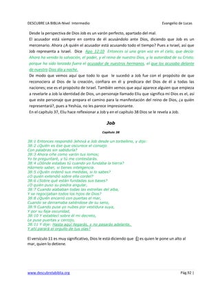 DESCUBRE LA BIBLIA-Nivel Intermedio Evangelio de Lucas
www.descubrelabiblia.org Pág.92 |
Desde la perspectiva de Dios Job es un varón perfecto, apartado del mal.
El acusador está siempre en contra de él acusándolo ante Dios, diciendo que Job es un
mercenario. Ahora ¿A quién el acusador está acusando todo el tiempo? Pues a Israel, así que
Job representa a Israel. Dice Apo_12:10 Entonces oí una gran voz en el cielo, que decía:
Ahora ha venido la salvación, el poder, y el reino de nuestro Dios, y la autoridad de su Cristo;
porque ha sido lanzado fuera el acusador de nuestros hermanos, el que los acusaba delante
de nuestro Dios día y noche.
De modo que vemos aquí que todo lo que le sucedió a Job fue con el propósito de que
reconociera al Dios de la creación, confiara en él y predicara del Dios de él a todas las
naciones; ese es el propósito de Israel. También vemos que aquí aparece alguien que empieza
a revelarle a Job la identidad de Dios, un personaje llamado Eliu que significa mi Dios es el, así
que este personaje que prepara el camino para la manifestación del reino de Dios, ¿a quién
representará?, pues a Yeshúa, no les parece impresionante.
En el capítulo 37, Eliu hace reflexionar a Job y en el capítulo 38 Dios se le revela a Job.
Job
Capítulo 38
38:1 Entonces respondió Jehová a Job desde un torbellino, y dijo:
38:2 ¿Quién es ése que oscurece el consejo
Con palabras sin sabiduría?
38:3 Ahora ciñe como varón tus lomos;
Yo te preguntaré, y tú me contestarás.
38:4 ¿Dónde estabas tú cuando yo fundaba la tierra?
Házmelo saber, si tienes inteligencia.
38:5 ¿Quién ordenó sus medidas, si lo sabes?
¿O quién extendió sobre ella cordel?
38:6 ¿Sobre qué están fundadas sus bases?
¿O quién puso su piedra angular,
38:7 Cuando alababan todas las estrellas del alba,
Y se regocijaban todos los hijos de Dios?
38:8 ¿Quién encerró con puertas el mar,
Cuando se derramaba saliéndose de su seno,
38:9 Cuando puse yo nubes por vestidura suya,
Y por su faja oscuridad,
38:10 Y establecí sobre él mi decreto,
Le puse puertas y cerrojo,
38:11 Y dije: Hasta aquí llegarás, y no pasarás adelante,
Y ahí parará el orgullo de tus olas?
El versículo 11 es muy significativo, Dios le está diciendo que Él es quien le pone un alto al
mar, quien lo detiene.
 
