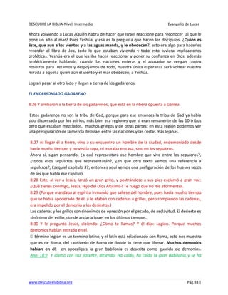 DESCUBRE LA BIBLIA-Nivel Intermedio Evangelio de Lucas
www.descubrelabiblia.org Pág.93 |
Ahora volviendo a Lucas ¿Quién habrá de hacer que Israel reaccione para reconocer al que le
pone un alto al mar? Pues Yeshúa, y esa es la pregunta que hacen los discípulos, ¿Quién es
éste, que aun a los vientos y a las aguas manda, y le obedecen?, esto era algo para hacerles
recordar el libro de Job, todo lo que estaban viviendo y todo esto tuviera implicaciones
proféticas. Yeshúa era el que les iba hacer reaccionar y poner su confianza en Dios, además
proféticamente hablando, cuando las naciones enteras y el acusador se vengan contra
nosotros para retarnos y despojarnos de todo, nuestra única esperanza será voltear nuestra
mirada a aquel a quien aún el viento y el mar obedecen; a Yeshúa.
Logran pasar al otro lado y llegan a tierra de los gadarenos.
EL ENDEMONIADO GADARENO
8:26 Y arribaron a la tierra de los gadarenos, que está en la ribera opuesta a Galilea.
Estos gadarenos no son la tribu de Gad, porque para ese entonces la tribu de Gad ya había
sido dispersada por los asirios, más bien era regiones que si eran remanente de las 10 tribus
pero que estaban mezclados, muchos griegos y de otras partes; en esta región podemos ver
una prefiguración de la mezcla de Israel entre las naciones y las costas más lejanas.
8:27 Al llegar él a tierra, vino a su encuentro un hombre de la ciudad, endemoniado desde
hacía mucho tiempo; y no vestía ropa, ni moraba en casa, sino en los sepulcros.
Ahora sí, sigan pensando, ¿a qué representará ese hombre que vive entre los sepulcros?,
¿todos esos sepulcros qué representarán?, ¿en que otro texto vemos una referencia a
sepulcros?, Ezequiel capítulo 37, entonces aquí vemos una prefiguración de los huesos secos
de los que habla ese capítulo.
8:28 Este, al ver a Jesús, lanzó un gran grito, y postrándose a sus pies exclamó a gran voz:
¿Qué tienes conmigo, Jesús, Hijo del Dios Altísimo? Te ruego que no me atormentes.
8:29 (Porque mandaba al espíritu inmundo que saliese del hombre, pues hacía mucho tiempo
que se había apoderado de él; y le ataban con cadenas y grillos, pero rompiendo las cadenas,
era impelido por el demonio a los desiertos.)
Las cadenas y los grillos son sinónimos de opresión por el pecado, de esclavitud. El desierto es
sinónimo del exilio, donde andaría Israel en los últimos tiempos.
8:30 Y le preguntó Jesús, diciendo: ¿Cómo te llamas? Y él dijo: Legión. Porque muchos
demonios habían entrado en él.
El término legión es un término latino, y el latín está relacionado con Roma, esto nos muestra
que es de Roma, del cautiverio de Roma de donde lo tiene que liberar. Muchos demonios
habían en él; en apocalipsis la gran babilonia es descrita como guarida de demonios.
Apo_18:2 Y clamó con voz potente, diciendo: Ha caído, ha caído la gran Babilonia, y se ha
 