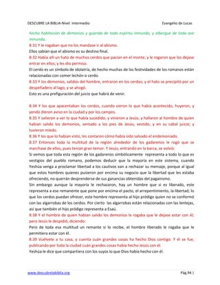 DESCUBRE LA BIBLIA-Nivel Intermedio Evangelio de Lucas
www.descubrelabiblia.org Pág.94 |
hecho habitación de demonios y guarida de todo espíritu inmundo, y albergue de toda ave
inmunda.
8:31 Y le rogaban que no los mandase ir al abismo.
Ellos sabían que el abismo es su destino final.
8:32 Había allí un hato de muchos cerdos que pacían en el monte; y le rogaron que los dejase
entrar en ellos; y les dio permiso.
El cerdo es un símbolo de idolatría, de hecho muchas de las festividades de los romanos están
relacionadas con comer lechón o cerdo.
8:33 Y los demonios, salidos del hombre, entraron en los cerdos; y el hato se precipitó por un
despeñadero al lago, y se ahogó.
Esto es una prefiguración del juicio que habrá de venir.
8:34 Y los que apacentaban los cerdos, cuando vieron lo que había acontecido, huyeron, y
yendo dieron aviso en la ciudad y por los campos.
8:35 Y salieron a ver lo que había sucedido; y vinieron a Jesús, y hallaron al hombre de quien
habían salido los demonios, sentado a los pies de Jesús, vestido, y en su cabal juicio; y
tuvieron miedo.
8:36 Y los que lo habían visto, les contaron cómo había sido salvado el endemoniado.
8:37 Entonces toda la multitud de la región alrededor de los gadarenos le rogó que se
marchase de ellos, pues tenían gran temor. Y Jesús, entrando en la barca, se volvió.
Si vemos que toda esta región de los gadarenos simbólicamente representa a todo lo que es
vestigios del pueblo romano, podemos deducir que la mayoría en este sistema, cuando
Yeshúa venga a proclamar libertad a los cautivos van a rechazar su mensaje, porque al igual
que estos hombres quienes pusieron por encima su negocio que la libertad que les estaba
ofreciendo, no querrán desprenderse de sus ganancias obtenidas del paganismo.
Sin embargo aunque la mayoría le rechazaron, hay un hombre que si es liberado, este
representa a ese remanente que pone por encima el pacto, el arrepentimiento, la libertad; lo
que los cerdos puedan ofrecer, este hombre representa al hijo pródigo quien no se conformó
con las algarrobas de los cerdos. Por cierto las algarrobas están relacionadas con las lentejas,
así que también el hijo pródigo representa a Esaú.
8:38 Y el hombre de quien habían salido los demonios le rogaba que le dejase estar con él;
pero Jesús le despidió, diciendo:
Pero de toda esa multitud un remante si lo recibe, el hombre liberado le rogaba que le
permitiera estar con él.
8:39 Vuélvete a tu casa, y cuenta cuán grandes cosas ha hecho Dios contigo. Y él se fue,
publicando por toda la ciudad cuán grandes cosas había hecho Jesús con él.
Yeshúa le dice que compartiera con los suyos lo que Dios había hecho con él.
 