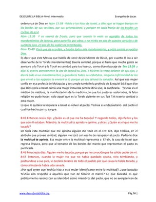 DESCUBRE LA BIBLIA-Nivel Intermedio Evangelio de Lucas
www.descubrelabiblia.org Pág.96 |
ordenanza de Dios en Núm 15:38 Habla a los hijos de Israel, y diles que se hagan franjas en
los bordes de sus vestidos, por sus generaciones; y pongan en cada franja de los bordes un
cordón de azul.
Núm 15:39 Y os servirá de franja, para que cuando lo veáis os acordéis de todos los
mandamientos de Jehová, para ponerlos por obra; y no miréis en pos de vuestro corazón y de
vuestros ojos, en pos de los cuales os prostituyáis.
Núm 15:40 Para que os acordéis, y hagáis todos mis mandamientos, y seáis santos a vuestro
Dios.
Es decir que este Mesías que habría de venir descendiente de David, por cuanto él iba a ser
observante de la Torah (mandamientos) traería sanidad, porque el haría que mucha gente se
acercara a la Torah y la Torah es sanidad para tus huesos, como dice el pasaje de Éxo 15:26 y
dijo: Si oyeres atentamente la voz de Jehová tu Dios, e hicieres lo recto delante de sus ojos, y
dieres oído a sus mandamientos, y guardares todos sus estatutos, ninguna enfermedad de las
que envié a los egipcios te enviaré a ti; porque yo soy Jehová tu sanador. Así que esa mujer
confía en esa profecía de Malaquías y se cumple también la profecía de Ezequiel 16:6 que dice
que Dios vería a Israel como una mujer inmunda pero le diría vive, la purificaría. Yeshúa es el
médico de médicos, la manifestación de la medicina, lo que los pastores asalariados, la falsa
religión no pudo hacer, solo aquel que es la Torah viviente en sus Tzit Tzit traería sanidad a
esta mujer.
Lo que le quitara la impureza a Israel es volver al pacto; Yeshúa es el depositario del pacto el
cual fue hecho por su sangre.
8:45 Entonces Jesús dijo: ¿Quién es el que me ha tocado? Y negando todos, dijo Pedro y los
que con él estaban: Maestro, la multitud te aprieta y oprime, y dices: ¿Quién es el que me ha
tocado?
De toda esta multitud que me aprieta alguien me tocó en el Tzit Tzit, dijo Yeshúa, en el
atributo que provee sanidad, alguien me tocó con esa fe de recuperar el pacto. Pedro le dice
la multitud te aprieta. Esa mujer entre la multitud representa a Efraín, la casa de Israel que
regresa impura, pero que al tomarse de los bordes del manto que representan el pacto es
purificada.
8:46 Pero Jesús dijo: Alguien me ha tocado; porque yo he conocido que ha salido poder de mí.
8:47 Entonces, cuando la mujer vio que no había quedado oculta, vino temblando, y
postrándose a sus pies, le declaró delante de todo el pueblo por qué causa le había tocado, y
cómo al instante había sido sanada.
¿Por qué creen que Yeshúa hizo a esta mujer identificarse entre la multitud?, ¿que buscaba
Yeshúa con respecto a aquellos que han de tocarle el manto? Lo que buscaba es que
públicamente reconozcan su identidad como miembros del pacto, que no se avergüencen de
 