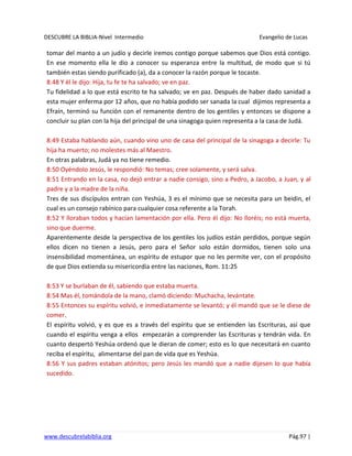 DESCUBRE LA BIBLIA-Nivel Intermedio Evangelio de Lucas
www.descubrelabiblia.org Pág.97 |
tomar del manto a un judío y decirle iremos contigo porque sabemos que Dios está contigo.
En ese momento ella le dio a conocer su esperanza entre la multitud, de modo que si tú
también estas siendo purificado (a), da a conocer la razón porque le tocaste.
8:48 Y él le dijo: Hija, tu fe te ha salvado; ve en paz.
Tu fidelidad a lo que está escrito te ha salvado; ve en paz. Después de haber dado sanidad a
esta mujer enferma por 12 años, que no había podido ser sanada la cual dijimos representa a
Efraín, terminó su función con el remanente dentro de los gentiles y entonces se dispone a
concluir su plan con la hija del principal de una sinagoga quien representa a la casa de Judá.
8:49 Estaba hablando aún, cuando vino uno de casa del principal de la sinagoga a decirle: Tu
hija ha muerto; no molestes más al Maestro.
En otras palabras, Judá ya no tiene remedio.
8:50 Oyéndolo Jesús, le respondió: No temas; cree solamente, y será salva.
8:51 Entrando en la casa, no dejó entrar a nadie consigo, sino a Pedro, a Jacobo, a Juan, y al
padre y a la madre de la niña.
Tres de sus discípulos entran con Yeshúa, 3 es el mínimo que se necesita para un beidin, el
cual es un consejo rabínico para cualquier cosa referente a la Torah.
8:52 Y lloraban todos y hacían lamentación por ella. Pero él dijo: No lloréis; no está muerta,
sino que duerme.
Aparentemente desde la perspectiva de los gentiles los judíos están perdidos, porque según
ellos dicen no tienen a Jesús, pero para el Señor solo están dormidos, tienen solo una
insensibilidad momentánea, un espíritu de estupor que no les permite ver, con el propósito
de que Dios extienda su misericordia entre las naciones, Rom. 11:25
8:53 Y se burlaban de él, sabiendo que estaba muerta.
8:54 Mas él, tomándola de la mano, clamó diciendo: Muchacha, levántate.
8:55 Entonces su espíritu volvió, e inmediatamente se levantó; y él mandó que se le diese de
comer.
El espíritu volvió, y es que es a través del espíritu que se entienden las Escrituras, así que
cuando el espíritu venga a ellos empezarán a comprender las Escrituras y tendrán vida. En
cuanto despertó Yeshúa ordenó que le dieran de comer; esto es lo que necesitará en cuanto
reciba el espíritu, alimentarse del pan de vida que es Yeshúa.
8:56 Y sus padres estaban atónitos; pero Jesús les mandó que a nadie dijesen lo que había
sucedido.
 