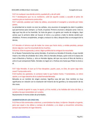 DESCUBRE LA BIBLIA-Nivel Intermedio Evangelio de Lucas
www.descubrelabiblia.org Pág.99 |
9:4 Y en cualquier casa donde entréis, quedad allí, y de allí salid.
9:5 Y dondequiera que no os recibieren, salid de aquella ciudad, y sacudid el polvo de
vuestros pies en testimonio contra ellos.
9:6 Y saliendo, pasaban por todas las aldeas, anunciando el evangelio y sanando por todas
partes.
La prioridad de la misión no eran las señales, sino anunciar el evangelio (es decir la palabra
que permanece para siempre. La Torah, el pacto). Primero anunciar y después sanar. Esto es
algo que hoy día se ha invertido. Se trata de ganar a la gente por medio de milagros. Aquí
vemos que lo primero debe ser buscar el reino y su justicia y todo lo demás vendrá por
añadidura. Primero arrepiéntete, arregla y restaura tu vida y después Dios se encargará de lo
demás.
9:7 Herodes el tetrarca oyó de todas las cosas que hacía Jesús; y estaba perplejo, porque
decían algunos: Juan ha resucitado de los muertos;
9:8 otros: Elías ha aparecido; y otros: Algún profeta de los antiguos ha resucitado.
En el Nuevo Testamento hay varios Herodes. El primero es Herodes El Grande, el que mandó
matar a los niños de alrededor de 2 años. Otro es Herodes Antipas, quien vivió en la época de
Juan el Bautista y Yeshúa; y otro es Herodes Agripa, del que nos narra el libro de Hechos y
ante el cual compareció Pablo. Herodes no logró ver a Yeshúa sino hasta que Pilato lo envía a
él.
9:9 Y dijo Herodes: A Juan yo le hice decapitar; ¿quién, pues, es éste, de quien oigo tales
cosas? Y procuraba verle.
9:10 Vueltos los apóstoles, le contaron todo lo que habían hecho. Y tomándolos, se retiró
aparte, a un lugar desierto de la ciudad llamada Betsaida.
Betsaida es un nombre de origen arameo. Significa casa del pez. Este nombre es muy
significativo en relación con la revelación del misterio de los gentiles y la restauración de las
dos casas.
9:11 Y cuando la gente lo supo, le siguió; y él les recibió, y les hablaba del reino de Dios, y
sanaba a los que necesitaban ser curados.
Nuevamente el mismo orden de prioridades.
ALIMENTACION DE LOS CINCO MIL
9:12 Pero el día comenzaba a declinar; y acercándose los doce, le dijeron: Despide a la gente,
para que vayan a las aldeas y campos de alrededor, y se alojen y encuentren alimentos;
porque aquí estamos en lugar desierto.
 