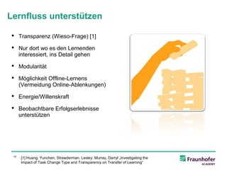 Lernfluss unterstützen

 Transparenz (Wieso-Frage) [1]

 Nur dort wo es den Lernenden
  interessiert, ins Detail gehen

 Modularität

 Möglichkeit Offline-Lernens
  (Vermeidung Online-Ablenkungen)

 Energie/Willenskraft

 Beobachtbare Erfolgserlebnisse
  unterstützen




 10
      [1] Huang, Yunchen; Strawderman, Lesley; Murray, Darryl „Investigating the
      Impact of Task Change Type and Transparency on Transfer of Learning“
 
