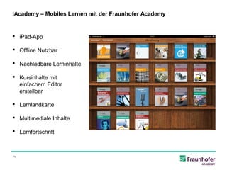 iAcademy – Mobiles Lernen mit der Fraunhofer Academy


 iPad-App

 Offline Nutzbar

 Nachladbare Lerninhalte

 Kursinhalte mit
  einfachem Editor
  erstellbar

 Lernlandkarte

 Multimediale Inhalte

 Lernfortschritt



14
 