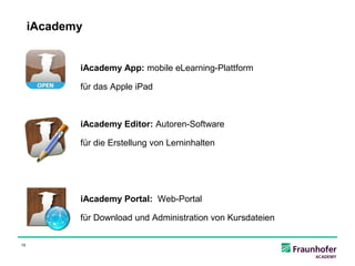 iAcademy


            iAcademy App: mobile eLearning-Plattform

            für das Apple iPad



            iAcademy Editor: Autoren-Software

            für die Erstellung von Lerninhalten




            iAcademy Portal: Web-Portal

            für Download und Administration von Kursdateien

15
 