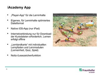 iAcademy App

     „Player-App“ für die Lerninhalte

     Eigenes, für Lerninhalte optimiertes
      Dateiformat

     Native iOS-App (nur iPad)

     Internetverbindung nur für Download
      der Kursdateien erforderlich, Lernen
      erfolgt offline

     „Lernlandkarte“ mit individuellen
      Lernpfaden und Lernmodulen
      (Lerneinheit, Quiz, Spiel)

     Notiz-/Lesezeichenfunktion




16
 