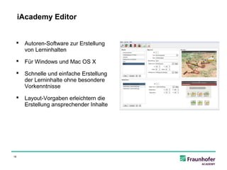 iAcademy Editor


     Autoren-Software zur Erstellung
      von Lerninhalten

     Für Windows und Mac OS X

     Schnelle und einfache Erstellung
      der Lerninhalte ohne besondere
      Vorkenntnisse

     Layout-Vorgaben erleichtern die
      Erstellung ansprechender Inhalte




18
 