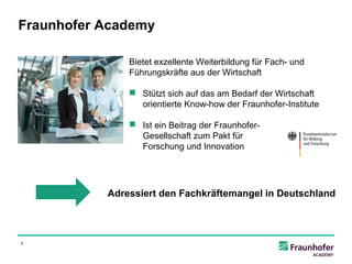 Fraunhofer Academy

               Bietet exzellente Weiterbildung für Fach- und
               Führungskräfte aus der Wirtschaft

                Stützt sich auf das am Bedarf der Wirtschaft
                 orientierte Know-how der Fraunhofer-Institute

                Ist ein Beitrag der Fraunhofer-
                 Gesellschaft zum Pakt für
                 Forschung und Innovation




           Adressiert den Fachkräftemangel in Deutschland



2
 