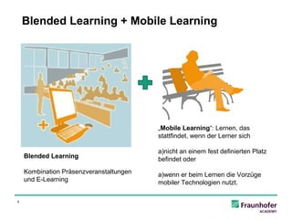 Blended Learning + Mobile Learning




                                         +

                                             „Mobile Learning“: Lernen, das
                                             stattfindet, wenn der Lerner sich

                                             a)nicht an einem fest definierten Platz
    Blended Learning                         befindet oder
    Kombination Präsenzveranstaltungen       a)wenn er beim Lernen die Vorzüge
    und E-Learning                           mobiler Technologien nutzt.

5
 