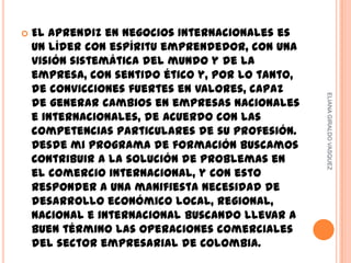    El aprendiz en Negocios Internacionales es
    un líder con espíritu emprendedor, con una
    visión sistemática del mundo y de la
    empresa, con sentido ético y, por lo tanto,
    de convicciones fuertes en valores, capaz




                                                  ELIANA GIRALDO VASQUEZ
    de generar cambios en empresas nacionales
    e internacionales, de acuerdo con las
    competencias particulares de su profesión.
    Desde mi programa de formación buscamos
    Contribuir a la solución de problemas en
    el comercio internacional, y con esto
    responder a una manifiesta necesidad de
    desarrollo económico local, regional,
    nacional e internacional buscando llevar a
    buen término las operaciones comerciales
    del sector empresarial de Colombia.
 
