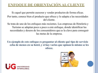 ENFOQUE DE ORIENTACIÓN ALCLIENTE
Es aquel que permite asesorar y vender productos de forma eficaz.
Por tanto, conoce bien el producto que ofrece y lo adapta a las necesidades
del cliente.
Se trata de uno de los enfoques más recientes. Las empresas de Hotelería y
Turismo se adaptan poco a poco a este enfoque, donde identificar las
necesidades y deseos de los consumidores que es la clave para conseguir
las metas de la empresa.
Un ejemplo de este enfoque es preguntar al cliente qué tipo de servicio
echa de menos en su hotel, y si hay varios que opinan lo mismo se les
ofrece.
 