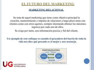ELFUTURO DELMARKETING
MARKETING RELACIONAL
Se trata de aquel marketing que tiene como objetivo principal la
creación, mantenimiento e impulso de relaciones a largo plazo tanto con
clientes como con otros agentes, siempre intentando obtener los máximos
ingresos por cada uno de ellos.
Se exige por tanto, una información precisa y fiel del cliente.
Un ejemplo de este enfoque es cuando el pescadero del barrio de toda la
vida nos dice qué pescado es el mejor y nos aconseja.
 