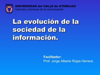 La evolución de laLa evolución de la
sociedad de lasociedad de la
información.información.
Prof. Jorge Alberto Rojas Herrera
Ciencias y técnicas de la comunicación
UNIVERSIDAD del VALLE de ATEMAJAC
Facilitador:
 