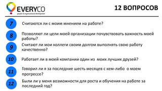 12 ВОПРОСОВ 
7 
Считаются ли с моим мнением на работе? 
8 
Позволяют ли цели моей организации почувствовать важность моей работы? 
9 
Считают ли мои коллеги своим долгом выполнять свою работу качественно? 
10 
Работает ли в моей компании один из моих лучших друзей? 
11 
Говорил ли я за последние шесть месяцев с кем-либо о моем прогрессе? 
12 
Были ли у меня возможности для роста и обучения на работе за последний год?  