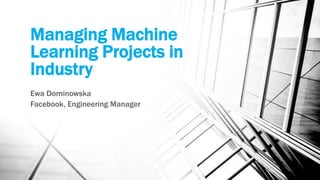 Managing Machine
Learning Projects in
Industry
Ewa Dominowska
Facebook, Engineering Manager
 