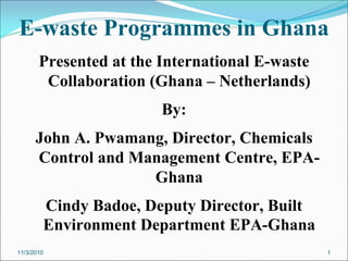 E-waste Programmes in Ghana
Presented at the International E-waste
Collaboration (Ghana – Netherlands)
By:
John A. Pwamang, Director, Chemicals
Control and Management Centre, EPA-
Ghana
Cindy Badoe, Deputy Director, Built
Environment Department EPA-Ghana
11/3/2010 1
 