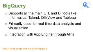 BigQuery


Supports all the main ETL and BI tools like
Informatica, Talend, QlikView and Tableau



Primarily used for real-time data analysis and
visualization



Integration with App Engine through APIs

https://cloud.google.com/products/big-query

 