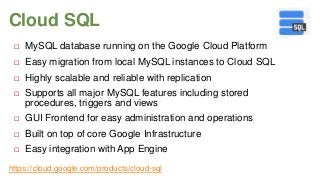 Cloud SQL


MySQL database running on the Google Cloud Platform



Easy migration from local MySQL instances to Cloud SQL



Highly scalable and reliable with replication



Supports all major MySQL features including stored
procedures, triggers and views



GUI Frontend for easy administration and operations



Built on top of core Google Infrastructure



Easy integration with App Engine

https://cloud.google.com/products/cloud-sql

 
