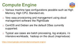 Compute Engine


Various machine type configurations possible such as High
Memory, High CPU, Standard etc.



Very easy provisioning and management using cloud
management software like RightScale



CentOS and Debian are the default OSes currently
supported.



Typical use cases are batch processing, log analysis, i/o
intensive workloads, hadoop on the cloud (map/reduce)

https://cloud.google.com/products/compute-engine

 