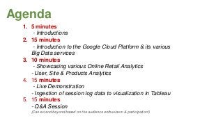 Agenda
1. 5 minutes
- Introductions
2. 15 minutes
- Introduction to the Google Cloud Platform & its various
Big Data services
3. 10 minutes
- Showcasing various Online Retail Analytics
- User, Site & Products Analytics
4. 15 minutes
- Live Demonstration
- Ingestion of session log data to visualization in Tableau
5. 15 minutes
- Q&A Session
(Can extend beyond based on the audience enthusiasm & participation!)

 