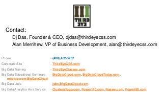 Contact:
Dj Das, Founder & CEO, djdas@thirdeyecss.com
Alan Merrihew, VP of Business Development, alan@thirdeyecss.com
Phone

- (408) 462-5257

Corporate Site

- ThirdEyeCSS.com

Big Data Training

- ThirdEyeClasses.com

Big Data Educational Seminars
- BigDataCloud.com, BigDataCloudToday.com,
meetup.com/BigDataCloud
Big Data Jobs

- jobs.BigDataCloud.com

Big Data Analytics As a Service

- ClustersTogo.com, Power140.com, Raaser.com, PowerI90.com

 