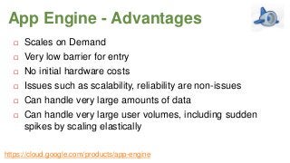 App Engine - Advantages







Scales on Demand
Very low barrier for entry
No initial hardware costs
Issues such as scalability, reliability are non-issues
Can handle very large amounts of data
Can handle very large user volumes, including sudden
spikes by scaling elastically

https://cloud.google.com/products/app-engine

 