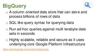 BigQuery


A column oriented data store that can store and
process billions of rows of data



SQL like query syntax for querying data



Run ad-hoc queries against multi terabyte data
sets in seconds



Highly scalable, reliable and secure as it uses
underlying core Google Platform Infrastructure

https://cloud.google.com/products/big-query

 