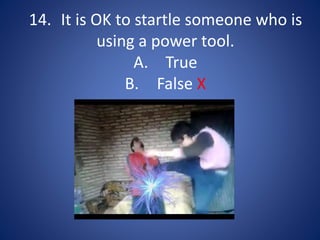 14. It is OK to startle someone who is
using a power tool.
A. True
B. False X
 