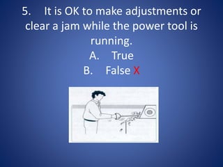 5. It is OK to make adjustments or
clear a jam while the power tool is
running.
A. True
B. False X
 