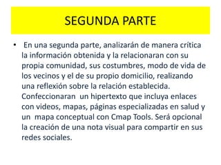 SEGUNDA PARTE
• En una segunda parte, analizarán de manera crítica
la información obtenida y la relacionaran con su
propia comunidad, sus costumbres, modo de vida de
los vecinos y el de su propio domicilio, realizando
una reflexión sobre la relación establecida.
Confeccionaran un hipertexto que incluya enlaces
con videos, mapas, páginas especializadas en salud y
un mapa conceptual con Cmap Tools. Será opcional
la creación de una nota visual para compartir en sus
redes sociales.
 