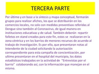 TERCERA PARTE
Por último y en base a la síntesis y mapa conceptual, formarán
grupos para realizar afiches, los que se distribuirán en los
comercios locales, no solo con medidas preventivas referidas al
Dengue sino también al Coronavirus, de igual manera en
instituciones educativas y de salud. También deberán repartir
folletos en stand creados para este fin, estos se realizaran en la
zona céntrica y en los barrios de menores recursos de acuerdo al
trabajo de investigación. Es por ello, que presentaran notas al
Intendente de la ciudad solicitando la autorización
correspondiente para esta campaña de concientización, por
ultimo presentaran en el hospital del municipio, los datos
estadísticos trabajados en la actividad de “Entrevistas por el
barrio” colaborando así, con la información que manejan en el
mismo.
 
