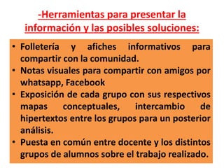 -Herramientas para presentar la
información y las posibles soluciones:
• Folletería y afiches informativos para
compartir con la comunidad.
• Notas visuales para compartir con amigos por
whatsapp, Facebook
• Exposición de cada grupo con sus respectivos
mapas conceptuales, intercambio de
hipertextos entre los grupos para un posterior
análisis.
• Puesta en común entre docente y los distintos
grupos de alumnos sobre el trabajo realizado.
 