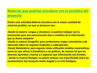 Materias que podrían vincularse con la temática del
proyecto:
Si bien esta actividad debería vincularse con la mayor cantidad de
materias posibles, las que se destacan son:
-Desde la materia Lengua y Literatura: se podrían trabajar con la
orientación para una comunicación clara y sintética de la información
que se desea compartir
-Desde la materia Geografía: para confeccionar mapas orientativos y de
ubicación sobre las regiones tropicales y subtropicales.
-Desde Matemática: para exponer datos utilizando modelos matemáticos
como los que ofrece la Estadística y sus gráficos, de manera tal que los
alumnos aprendan a leerlos y a expresar que información nos brindan.
- Desde la materia Biología: se podría trabajar con especificidad sobre las
características del mosquito Aedes Aegipti y su ciclo biológico.
 