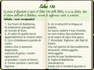 1. Sui fiumi di Babilonia,
là sedevamo piangendo
al ricordo di Sion.
2. Ai salici di quella terra
appendemmo le nostre cetre.
3. Là ci chiedevano parole di
canto
coloro che ci avevano
deportato,
canzoni di gioia, i nostri
oppressori:
«Cantateci i canti di Sion!».
4. Come cantare i canti del
Signore
La poesia di Quasimodo si ispira al Salmo 136 della Bibbia, in cui un Giudeo, dopo
il ritorno dall'esilio di Babilonia, ricorda le sofferenze subite in schiavitù.
Individua i versi corrispondenti
6. mi si attacchi la lingua al
palato,
se lascio cadere il tuo ricordo,
se non metto Gerusalemme
al di sopra di ogni mia gioia.
7. Ricordati, Signore, dei figli di
Edom,
che nel giorno di Gerusalemme,
dicevano: «Distruggete,
distruggete
anche le sue fondamenta».
8. Figlia di Babilonia
devastatrice,
beato chi ti renderà quanto ci
Salmo 136
 