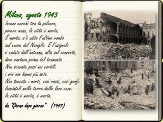 Milano, agosto 1943
Invano cerchi tra la polvere,
povera mano, la città è morta.
È morta: s’è udito l’ultimo rombo
sul cuore del Naviglio. E l’usignolo
è caduto dall’antenna, alta sul convento,
dove cantava prima del tramonto.
Non scavate pozzi nei cortili:
i vivi non hanno più sete.
Non toccate i morti, così rossi, così gonfi:
lasciateli nella terra delle loro case:
la città è morta, è morta.
da “Giorno dopo giorno” (1947)
 