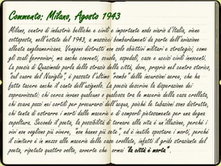 Commento: Milano, Agosto 1943
Milano, centro di industrie belliche e civili e importante nodo viario d’Italia, viene
sottoposta, nell’estate del 1943, a massicci bombardamenti da parte dell’aviazione
alleata angloamericana. Vengono distrutti non solo obiettivi militari e strategici, come
gli scali ferroviari, ma anche conventi, scuole, ospedali, case e uccisi civili innocenti.
La poesia di Quasimodo parla dello strazio della città, dove, proprio nel centro storico,
“sul cuore del Naviglio”, è passato l’ultimo “rombo” delle incursioni aeree, che ha
fatto tacere anche il canto dell’usignolo. La poesia descrive la disperazione dei
sopravvissuti: chi cerca invano qualcuno o qualcosa tra le macerie della casa crollata,
chi scava pozzi nei cortili per procurarsi dell’acqua, poiché le tubazioni sono distrutte,
chi tenta di estrarre i morti dalle macerie e di comporli pietosamente per una degna
sepoltura. Secondo il poeta, la possibilità di tornare alla vita è un’illusione, perché i
vivi non vogliono più vivere, “non hanno più sete”, ed è inutile spostare i morti, perché
il cimitero è in mezzo alle macerie delle case crollate, infatti il grido straziante del
poeta, ripetuto quattro volte, avverte che ormai “la città è morta” .
 