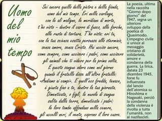 Sei ancora quello della pietra e della fionda,
uomo del mio tempo. Eri nella carlinga,
con le ali maligne, le meridiane di morte,
t’ho visto – dentro il carro di fuoco, alle forche,
alle ruote di tortura. T’ho visto: eri tu,
con la tua scienza esatta persuasa allo sterminio,
senza amore, senza Cristo. Hai ucciso ancora,
come sempre, come uccisero i padri, come uccisero
gli animali che ti videro per la prima volta.
E questo sangue odora come nel giorno
quando il fratello disse all’altro fratello:
«Andiamo ai campi». E quell’eco fredda, tenace,
è giunta fino a te, dentro la tua giornata.
Dimenticate, o figli, le nuvole di sangue
salite dalla terra, dimenticate i padri:
le loro tombe affondano nella cenere,
gli uccelli neri, il vento, coprono il loro cuore.
Uomo
del
mio
tempo
La poesia, ultima
nella raccolta
“Giorno dopo
giorno” del
1947, segna un
ulteriore
sviluppo della
poetica di
Quasimodo.
L’impegno civile
si unisce al
messaggio
cristiano di
solidarietà,
amore e
condanna della
guerra. La lirica,
datata 23
dicembre 1945,
forse fu
influenzata
dal lancio
dell’atomica su
Hiroshima e
Nagasaki, perciò
la condanna
della violenza è
rivolta a tutta
l’umanità, non
ai nazifascisti.
 