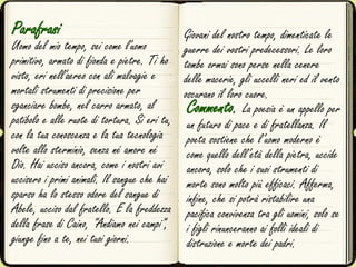 Parafrasi
Uomo del mio tempo, sei come l'uomo
primitivo, armato di fionda e pietre. Ti ho
visto, eri nell'aereo con ali malvagie e
mortali strumenti di precisione per
sganciare bombe, nel carro armato, al
patibolo e alle ruote di tortura. Si eri tu,
con la tua conoscenza e la tua tecnologia
volte allo sterminio, senza né amore né
Dio. Hai ucciso ancora, come i nostri avi
uccisero i primi animali. Il sangue che hai
sparso ha lo stesso odore del sangue di
Abele, ucciso dal fratello. E la freddezza
della frase di Caino, "Andiamo nei campi",
giunge fino a te, nei tuoi giorni.
Commento. La poesia è un appello per
un futuro di pace e di fratellanza. Il
poeta sostiene che l’uomo moderno è
come quello dell’età della pietra, uccide
ancora, solo che i suoi strumenti di
morte sono molto più efficaci. Afferma,
infine, che si potrà ristabilire una
pacifica convivenza tra gli uomini, solo se
i figli rinunceranno ai folli ideali di
distruzione e morte dei padri.
Giovani del nostro tempo, dimenticate le
guerre dei vostri predecessori. Le loro
tombe ormai sono perse nella cenere
delle macerie, gli uccelli neri ed il vento
oscurano il loro cuore.
 