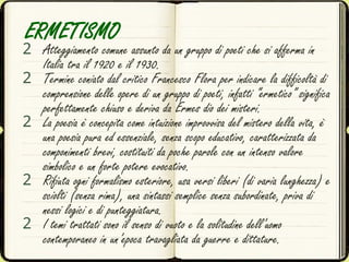 ERMETISMO
2 Atteggiamento comune assunto da un gruppo di poeti che si afferma in
Italia tra il 1920 e il 1930.
2 Termine coniato dal critico Francesco Flora per indicare la difficoltà di
comprensione delle opere di un gruppo di poeti, infatti “ermetico” significa
perfettamente chiuso e deriva da Ermes dio dei misteri.
2 La poesia è concepita come intuizione improvvisa del mistero della vita, è
una poesia pura ed essenziale, senza scopo educativo, caratterizzata da
componimenti brevi, costituiti da poche parole con un intenso valore
simbolico e un forte potere evocativo.
2 Rifiuta ogni formalismo esteriore, usa versi liberi (di varia lunghezza) e
sciolti (senza rima), una sintassi semplice senza subordinate, priva di
nessi logici e di punteggiatura.
2 I temi trattati sono il senso di vuoto e la solitudine dell’uomo
contemporaneo in un’epoca travagliata da guerre e dittature.
 