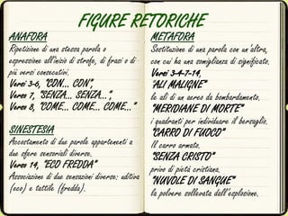 FIGURE RETORICHE
ANAFORA
Ripetizione di una stessa parola o
espressione all'inizio di strofe, di frasi o di
più versi consecutivi.
Versi 3-6, “CON… CON”,
Verso 7, “SENZA… SENZA…”,
Verso 8, “COME… COME… COME…”
SINESTESIA
Accostamento di due parole appartenenti a
due sfere sensoriali diverse.
Verso 14, “ECO FREDDA”
Associazione di due sensazioni diverse: uditiva
(eco) e tattile (fredda).
METAFORA
Sostituzione di una parola con un’altra,
con cui ha una somiglianza di significato.
Versi 3-4-7-14,
“ALI MALIGNE”
le ali di un aereo da bombardamento.
“MERIDIANE DI MORTE”
i quadranti per individuare il bersaglio.
“CARRO DI FUOCO”
Il carro armato.
“SENZA CRISTO”
privo di pietà cristiana.
“NUVOLE DI SANGUE”
la polvere sollevata dall’esplosione.
 