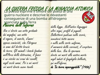 Ancora dell’Inferno
Non ci direte una notte gridando
dai megafoni, una notte
di zagare, di nascite, d'amori
appena cominciati, che l'idrogeno
in nome del diritto brucia
la terra. Gli animali i boschi fondono
nell'Arca della distruzione, il fuoco
è un vischio sui crani dei cavalli,
negli occhi umani. Poi a noi morti
voi morti direte nuove tavole
La poesia esprime il timore del poeta di una
guerra nucleare e descrive le devastanti
conseguenze di una bomba all’idrogeno
sganciata sulla Terra
della legge. Nell'antico linguaggio
altri segni, profili di pugnali.
Balbetterà qualcuno sulle scorie,
inventerà tutto ancora
o nulla nella sorte uniforme,
il mormorio delle correnti, il crepitare
della luce. Non la speranza
direte voi morti alla nostra morte
negli imbuti di fanghiglia bollente,
qui nell'inferno.
da “La terra impareggiabile” (1956)
LA GUERRA FREDDA E LA MINACCIA ATOMICA
 
