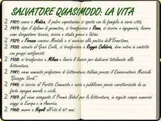SALVATORE QUASIMODO: LA VITA
2 1901: nasce a Modica, il padre capostazione si sposta con la famiglia in varie città.
2 1919: dopo il diploma di geometra, si trasferisce a Roma, si iscrive a ingegneria, lavora
come disegnatore tecnico, scrive e studia greco e latino.
2 1929: a Firenze conosce Montale e si avvicina alla poetica dell’Ermetismo.
2 1930: assunto al Genio Civile, si trasferisce a Reggio Calabria, dove entra in contatto
con gruppi antifascisti.
2 1938: si trasferisce a Milano e lascia il lavoro per dedicarsi totalmente alla
letteratura.
2 1941: viene nominato professore di Letteratura italiana presso il Conservatorio Musicale
“Giuseppe Verdi”.
2 1945: si iscrive al Partito Comunista e inizia a pubblicare poesie caratterizzate da un
forte impegno morale e civile.
2 1959: gli viene assegnato il Premio Nobel per la letteratura, in seguito compie numerosi
viaggi in Europa e in America.
2 1968: muore a Napoli all’età di 67 anni.
 
