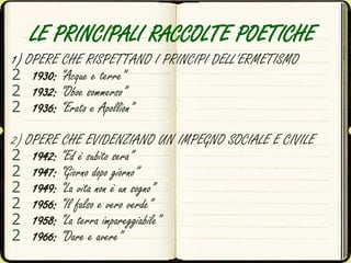 LE PRINCIPALI RACCOLTE POETICHE
1) OPERE CHE RISPETTANO I PRINCIPI DELL’ERMETISMO
2 1930: “Acque e terre”
2 1932: “Oboe sommerso”
2 1936: “Erato e Apollion”
2) OPERE CHE EVIDENZIANO UN IMPEGNO SOCIALE E CIVILE
2 1942: “Ed è subito sera”
2 1947: “Giorno dopo giorno”
2 1949: “La vita non è un sogno”
2 1956: “Il falso e vero verde”
2 1958: “La terra impareggiabile”
2 1966: “Dare e avere”
 