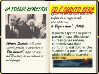 LA POESIA ERMETICA
Salvatore Quasimodo, nelle prime
raccolte poetiche, in particolare in
“Oboe sommerso”, segue i principi
dell’Ermetismo, sia nei contenuti sia
nel linguaggio.
ED È SUBITO SERA
Ognuno sta solo sul cuore della terra
trafitto da un raggio di sole:
ed è subito sera.
da “Acque e terre” (1930)
Il poeta esprime in poche
parole la sua riflessione
sull’esistenza umana,
caratterizzata dalla
solitudine, dal dolore, che
si alterna a pochi attimi di
gioia, e dalla precarietà
della vita.
 